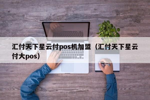 汇付天下星云付pos机加盟（汇付天下星云付大pos）