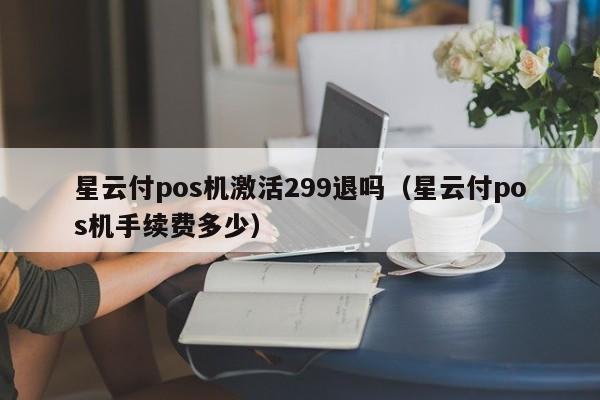星云付pos机激活299退吗（星云付pos机手续费多少）