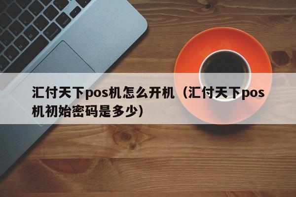 汇付天下pos机怎么开机（汇付天下pos机初始密码是多少）
