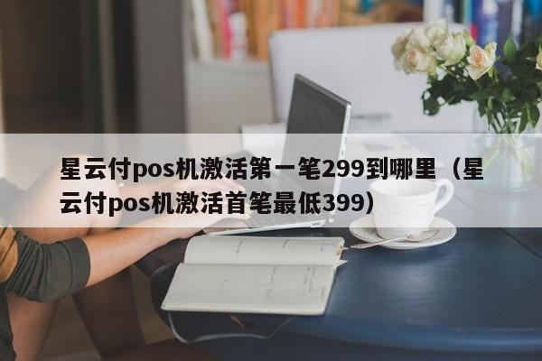 星云付pos机激活第一笔299到哪里（星云付pos机激活首笔最低399）