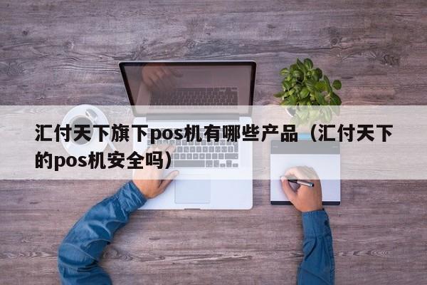 汇付天下旗下pos机有哪些产品（汇付天下的pos机安全吗）