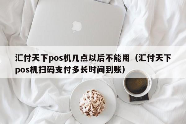汇付天下pos机几点以后不能用（汇付天下pos机扫码支付多长时间到账）