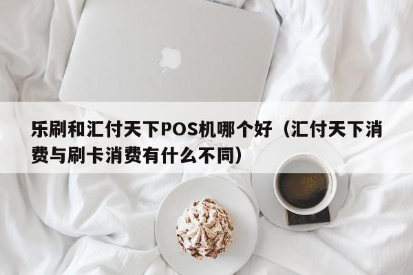 乐刷和汇付天下POS机哪个好（汇付天下消费与刷卡消费有什么不同）