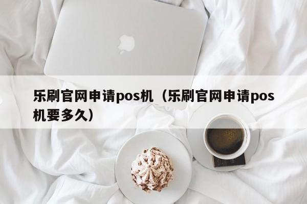 乐刷官网申请pos机（乐刷官网申请pos机要多久）