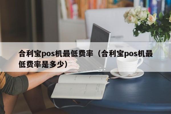 合利宝pos机最低费率（合利宝pos机最低费率是多少）