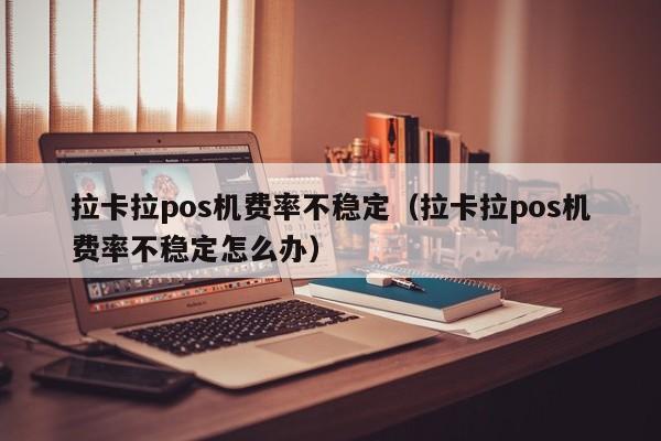 拉卡拉pos机费率不稳定（拉卡拉pos机费率不稳定怎么办）