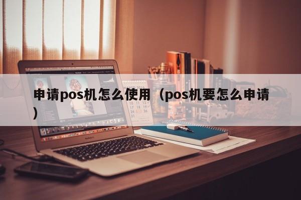 申请pos机怎么使用（pos机要怎么申请）