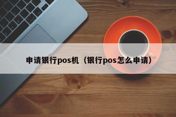 申请银行pos机（银行pos怎么申请）