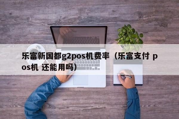 乐富新国都g2pos机费率（乐富支付 pos机 还能用吗）