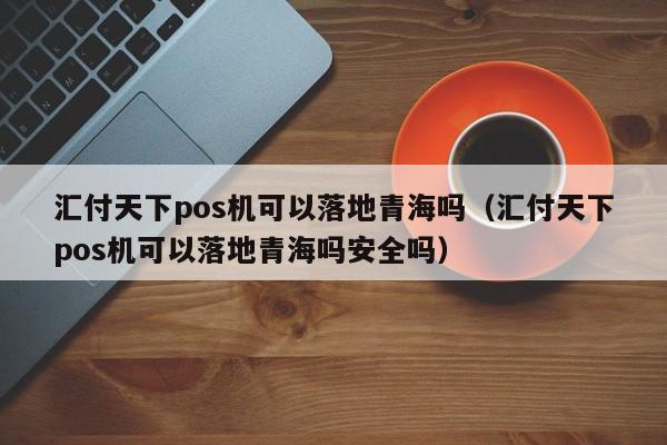 汇付天下pos机可以落地青海吗（汇付天下pos机可以落地青海吗安全吗）