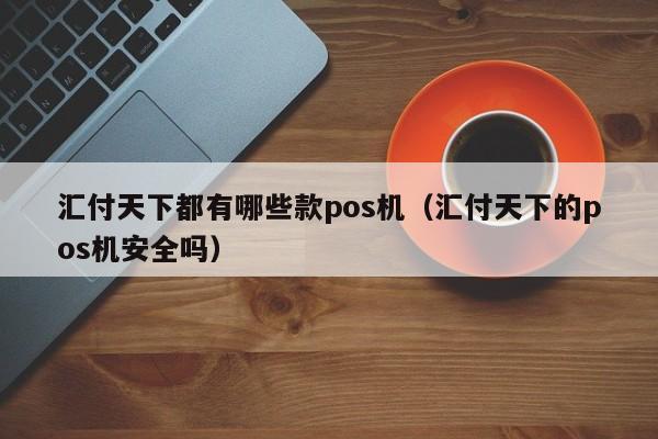 汇付天下都有哪些款pos机（汇付天下的pos机安全吗）