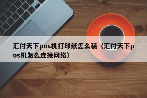 汇付天下pos机打印纸怎么装（汇付天下pos机怎么连接网络）