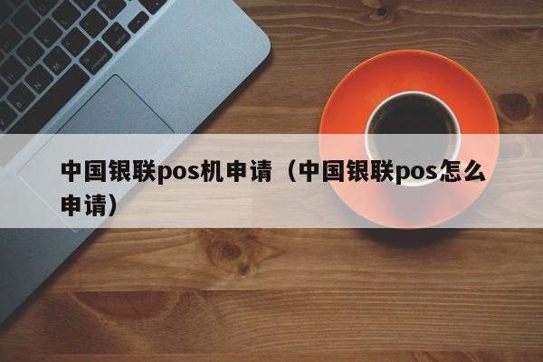 中国银联pos机申请（中国银联pos怎么申请）
