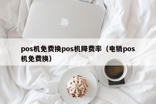 pos机免费换pos机降费率（电销pos机免费换）