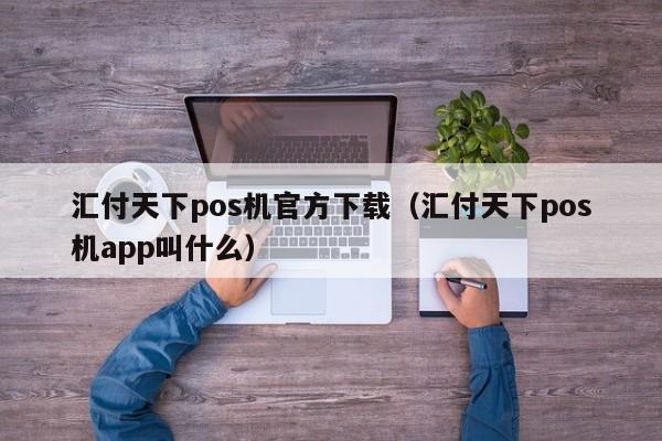 汇付天下pos机官方下载（汇付天下pos机app叫什么）