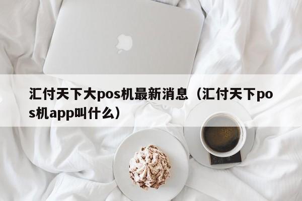 汇付天下大pos机最新消息（汇付天下pos机app叫什么）