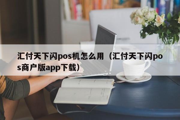 汇付天下闪pos机怎么用（汇付天下闪pos商户版app下载）