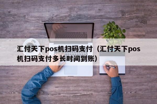 汇付天下pos机扫码支付（汇付天下pos机扫码支付多长时间到账）