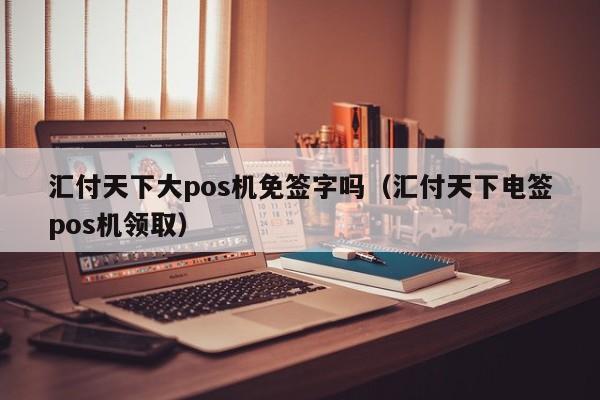 汇付天下大pos机免签字吗（汇付天下电签pos机领取）