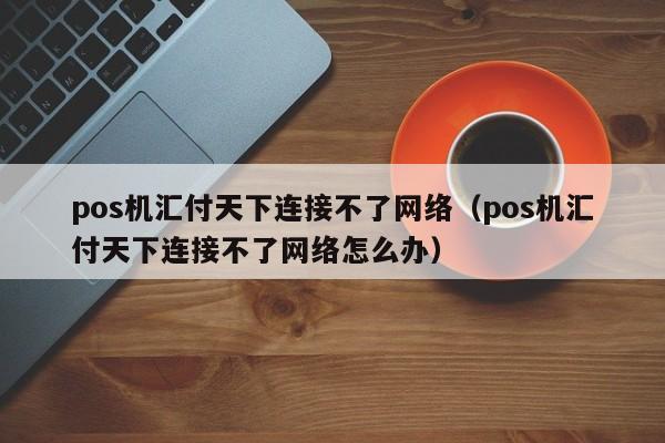 pos机汇付天下连接不了网络（pos机汇付天下连接不了网络怎么办）
