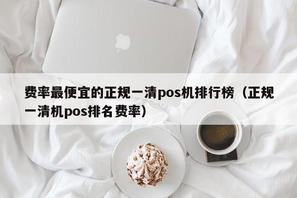 费率最便宜的正规一清pos机排行榜（正规一清机pos排名费率）