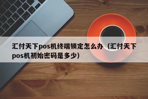 汇付天下pos机终端锁定怎么办（汇付天下pos机初始密码是多少）