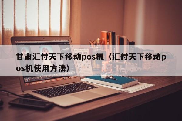 甘肃汇付天下移动pos机（汇付天下移动pos机使用方法）