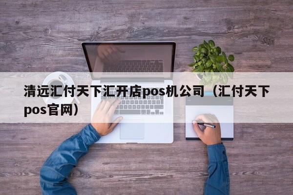清远汇付天下汇开店pos机公司（汇付天下pos官网）