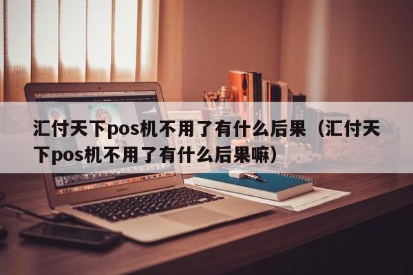 汇付天下pos机不用了有什么后果（汇付天下pos机不用了有什么后果嘛）