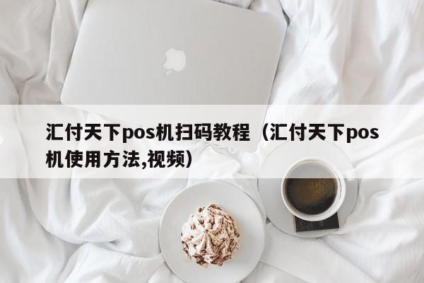 汇付天下pos机扫码教程（汇付天下pos机使用方法,视频）