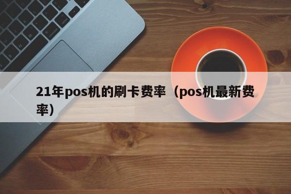 21年pos机的刷卡费率（pos机最新费率）